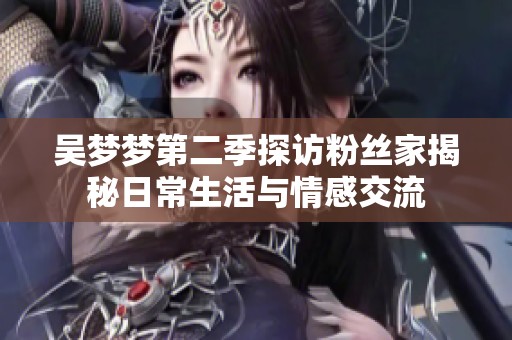 吴梦梦第二季探访粉丝家揭秘日常生活与情感交流