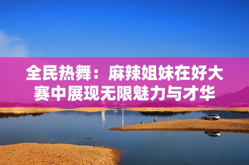 全民热舞：麻辣姐妹在好大赛中展现无限魅力与才华