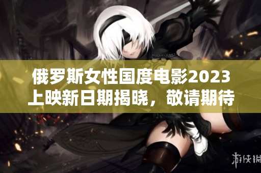 俄罗斯女性国度电影2023上映新日期揭晓，敬请期待！