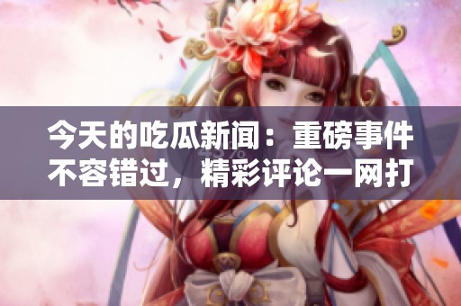 今天的吃瓜新闻：重磅事件不容错过，精彩评论一网打尽
