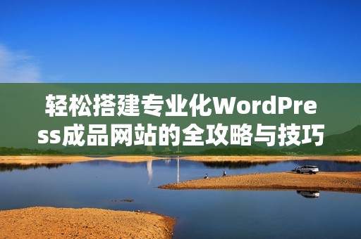 轻松搭建专业化WordPress成品网站的全攻略与技巧分享
