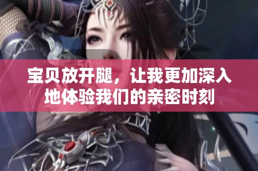 宝贝放开腿，让我更加深入地体验我们的亲密时刻