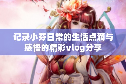记录小芬日常的生活点滴与感悟的精彩vlog分享
