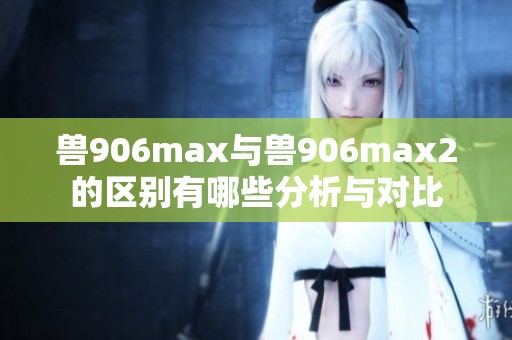 兽906max与兽906max2的区别有哪些分析与对比