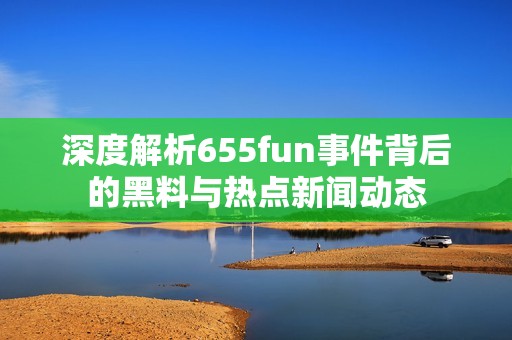 深度解析655fun事件背后的黑料与热点新闻动态