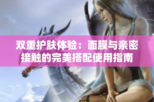 双重护肤体验：面膜与亲密接触的完美搭配使用指南