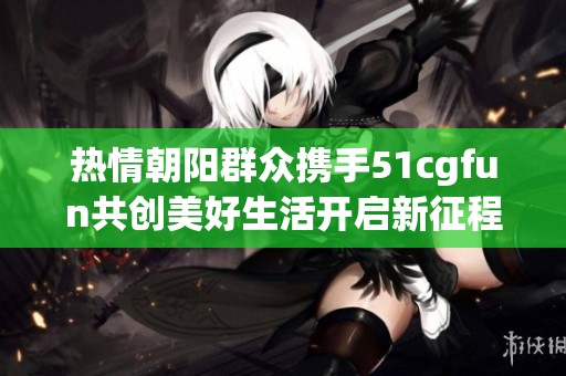 热情朝阳群众携手51cgfun共创美好生活开启新征程