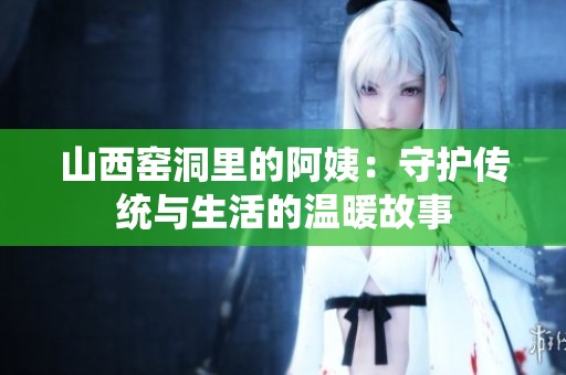 山西窑洞里的阿姨：守护传统与生活的温暖故事