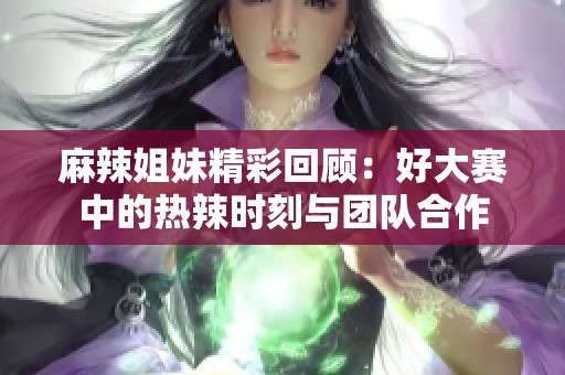 麻辣姐妹精彩回顾：好大赛中的热辣时刻与团队合作