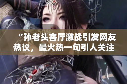 “孙老头客厅激战引发网友热议，最火热一句引人关注”