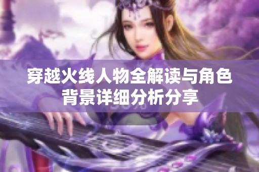 穿越火线人物全解读与角色背景详细分析分享