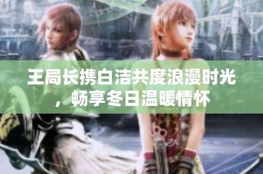 王局长携白洁共度浪漫时光，畅享冬日温暖情怀