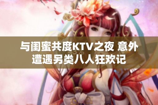 与闺蜜共度KTV之夜 意外遭遇另类八人狂欢记