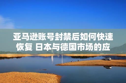 亚马逊账号封禁后如何快速恢复 日本与德国市场的应对策略分析
