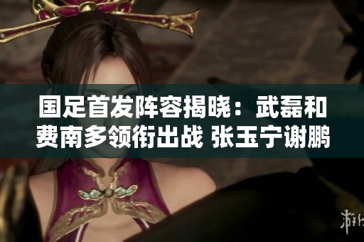 国足首发阵容揭晓：武磊和费南多领衔出战 张玉宁谢鹏飞待命替补