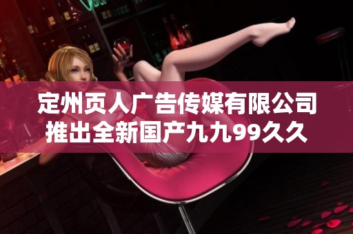 定州页人广告传媒有限公司推出全新国产九九99久久精品影院项目