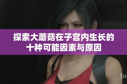 探索大蘑菇在子宫内生长的十种可能因素与原因