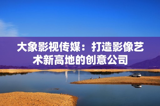 大象影视传媒：打造影像艺术新高地的创意公司