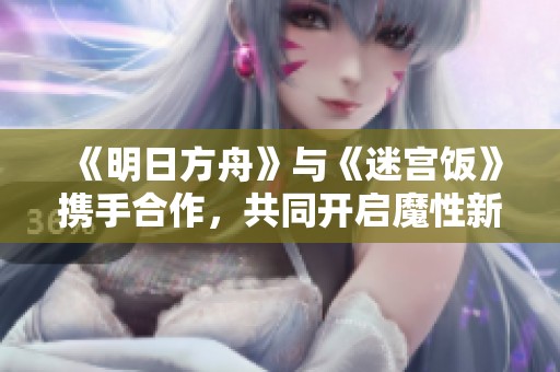 《明日方舟》与《迷宫饭》携手合作，共同开启魔性新玩法引发热议！