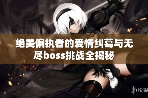 绝美偏执者的爱情纠葛与无尽boss挑战全揭秘