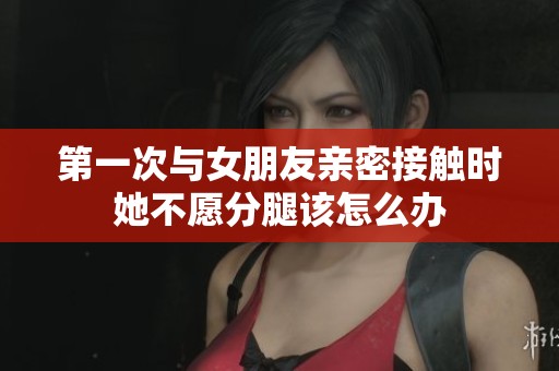 第一次与女朋友亲密接触时她不愿分腿该怎么办
