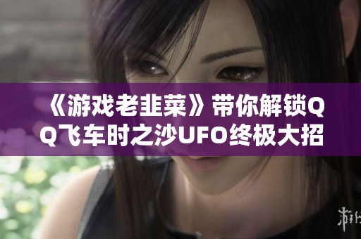 《游戏老韭菜》带你解锁QQ飞车时之沙UFO终极大招锁胎技巧详解