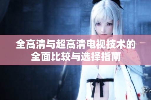 全高清与超高清电视技术的全面比较与选择指南