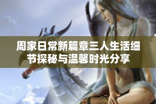 周家日常新篇章三人生活细节探秘与温馨时光分享