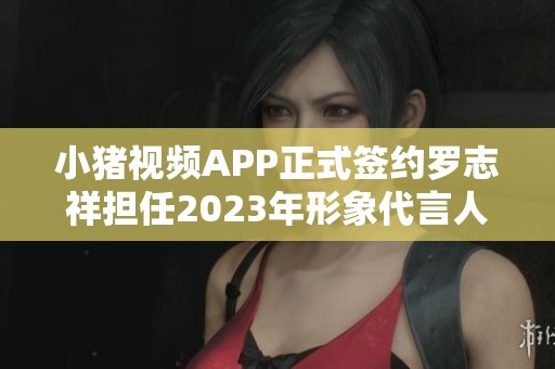 小猪视频APP正式签约罗志祥担任2023年形象代言人