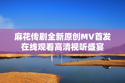 麻花传剧全新原创MV首发在线观看高清视听盛宴