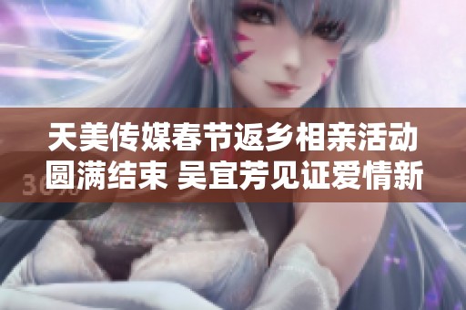 天美传媒春节返乡相亲活动圆满结束 吴宜芳见证爱情新篇章