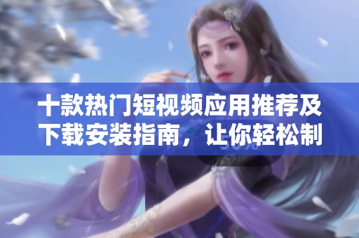 十款热门短视频应用推荐及下载安装指南，让你轻松制作精彩视频