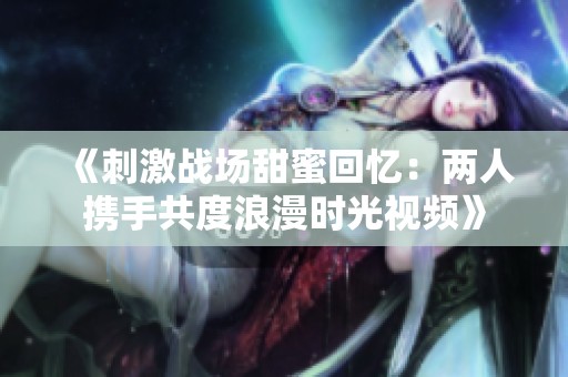 《刺激战场甜蜜回忆：两人携手共度浪漫时光视频》