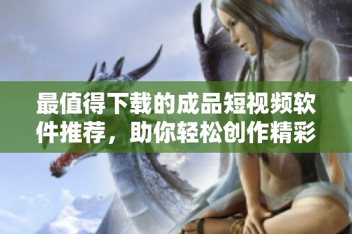 最值得下载的成品短视频软件推荐，助你轻松创作精彩内容