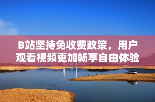 B站坚持免收费政策，用户观看视频更加畅享自由体验