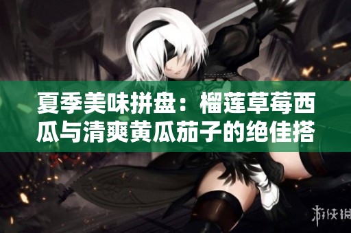夏季美味拼盘：榴莲草莓西瓜与清爽黄瓜茄子的绝佳搭配