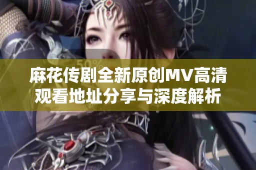 麻花传剧全新原创MV高清观看地址分享与深度解析