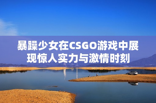 暴躁少女在CSGO游戏中展现惊人实力与激情时刻