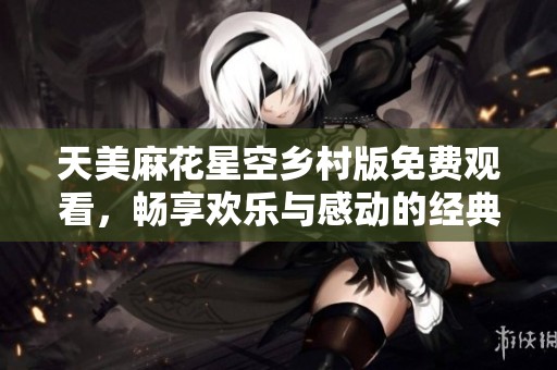 天美麻花星空乡村版免费观看，畅享欢乐与感动的经典故事