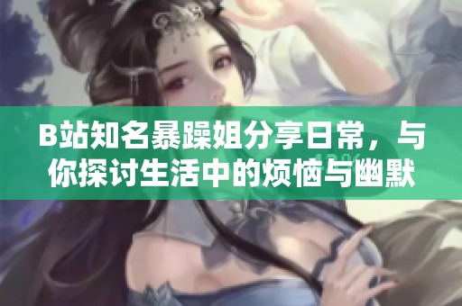 B站知名暴躁姐分享日常，与你探讨生活中的烦恼与幽默