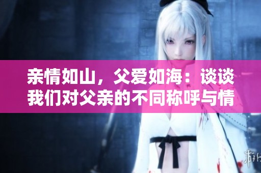 亲情如山，父爱如海：谈谈我们对父亲的不同称呼与情感 