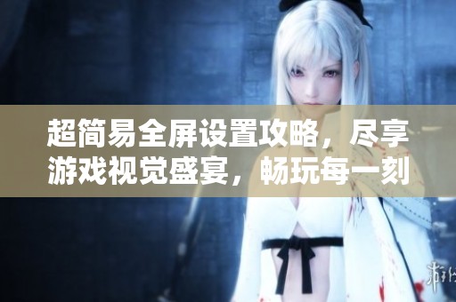 超简易全屏设置攻略，尽享游戏视觉盛宴，畅玩每一刻