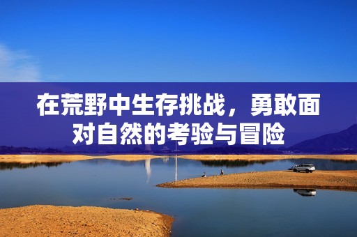 在荒野中生存挑战，勇敢面对自然的考验与冒险