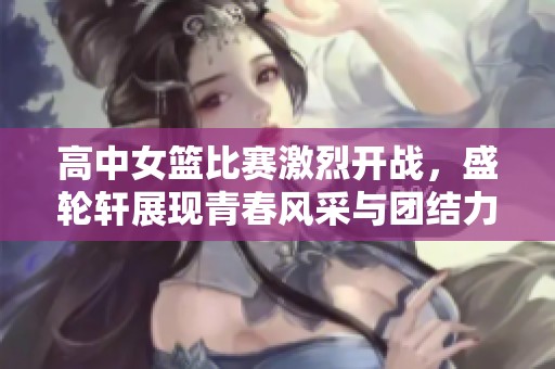高中女篮比赛激烈开战，盛轮轩展现青春风采与团结力量