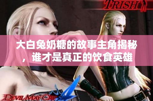 大白兔奶糖的故事主角揭秘，谁才是真正的饮食英雄