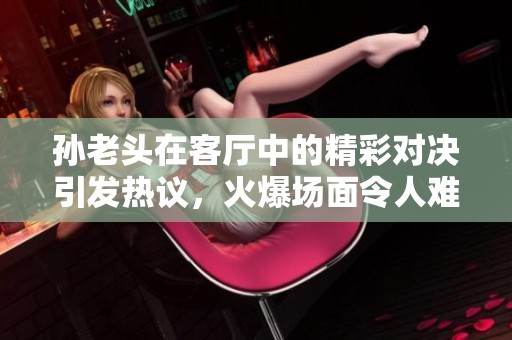 孙老头在客厅中的精彩对决引发热议，火爆场面令人难忘