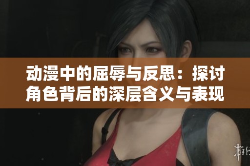 动漫中的屈辱与反思：探讨角色背后的深层含义与表现