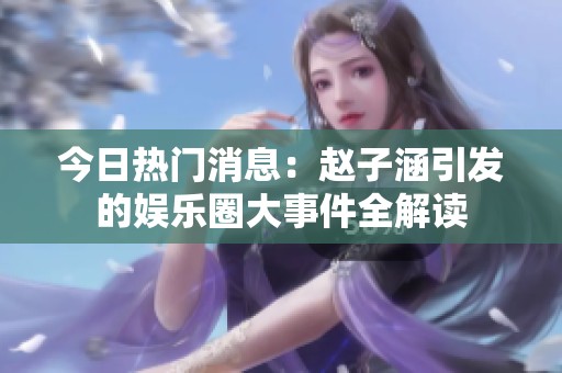 今日热门消息：赵子涵引发的娱乐圈大事件全解读