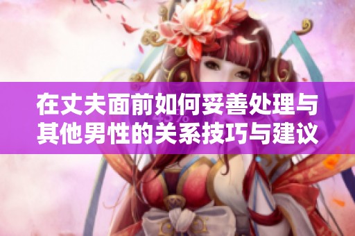 在丈夫面前如何妥善处理与其他男性的关系技巧与建议