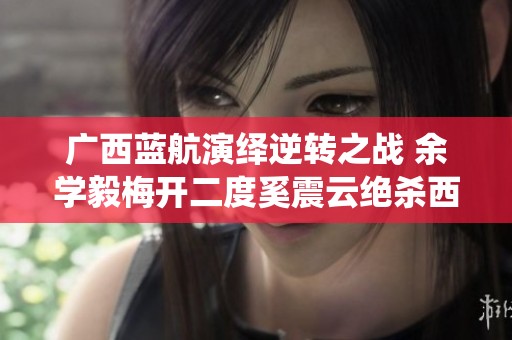 广西蓝航演绎逆转之战 余学毅梅开二度奚震云绝杀西安崇德荣海